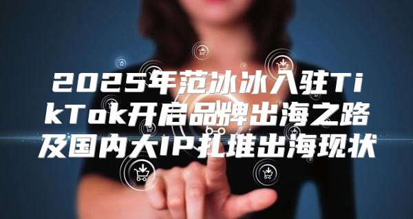 2025年范冰冰入驻TikTok开启品牌出海之路及国内大IP扎堆出海现状