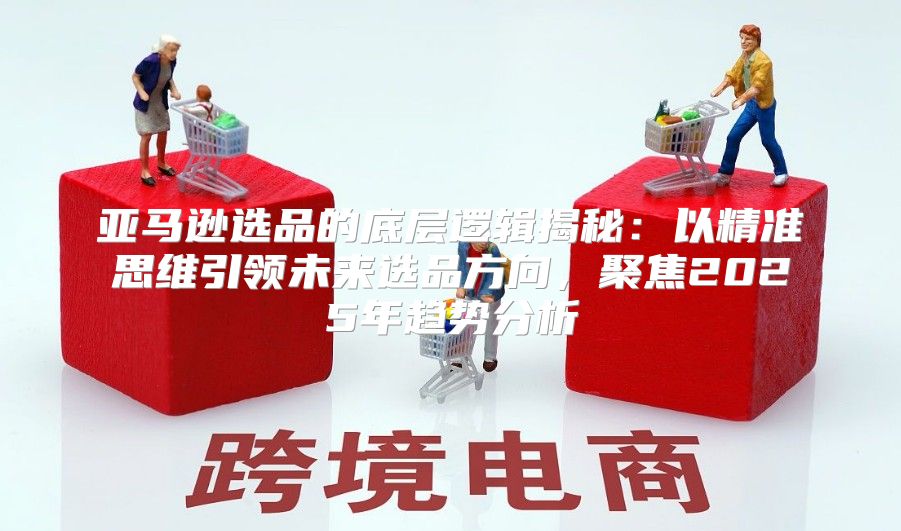 亚马逊选品的底层逻辑揭秘：以精准思维引领未来选品方向，聚焦2025年趋势分析