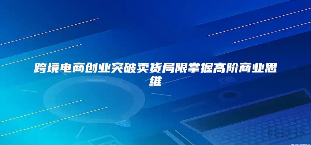 跨境电商创业突破卖货局限掌握高阶商业思维