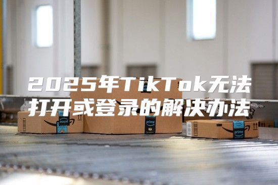 2025年TikTok无法打开或登录的解决办法