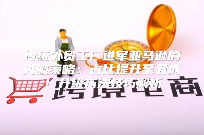 传统外贸工厂进军亚马逊的突破策略：占比提升至五成！升级方法技巧解析