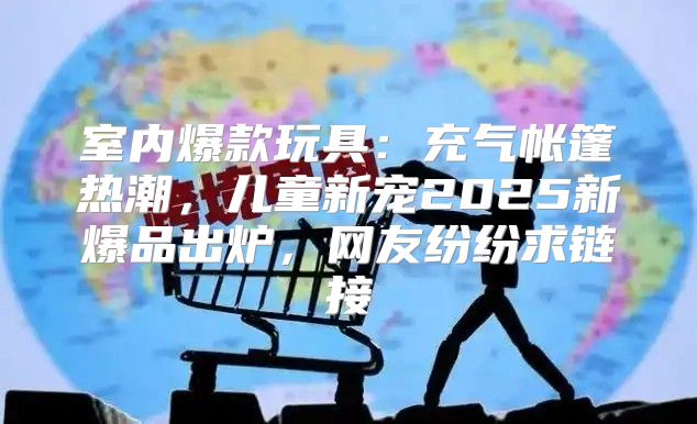 室内爆款玩具：充气帐篷热潮，儿童新宠2025新爆品出炉，网友纷纷求链接
