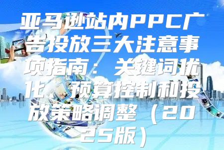 亚马逊站内PPC广告投放三大注意事项指南：关键词优化、预算控制和投放策略调整2025版