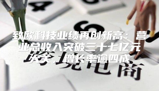 致欧科技业绩再创新高：营业总收入突破三十七亿元大关，增长率逾四成