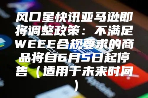 风口星快讯亚马逊即将调整政策：不满足WEEE合规要求的商品将自6月5日起停售适用于未来时间