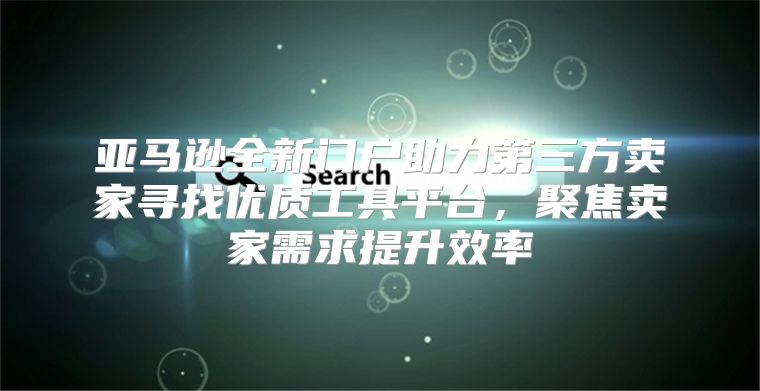 亚马逊全新门户助力第三方卖家寻找优质工具平台，聚焦卖家需求提升效率