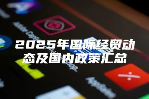 2025年国际经贸动态及国内政策汇总