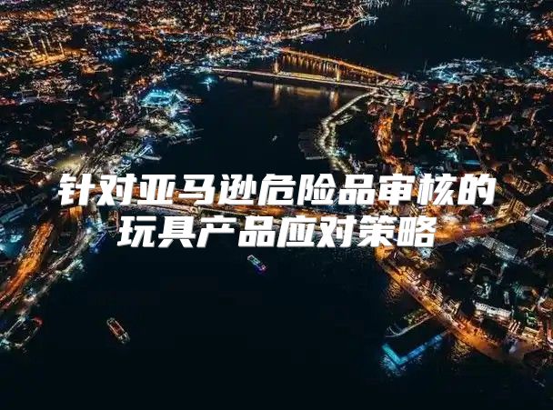 针对亚马逊危险品审核的玩具产品应对策略