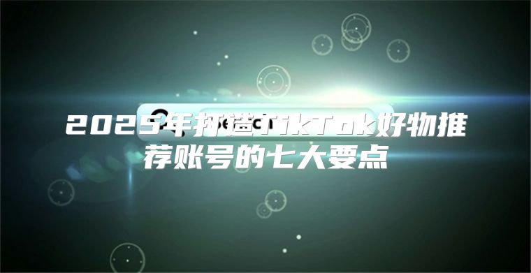 2025年打造TikTok好物推荐账号的七大要点