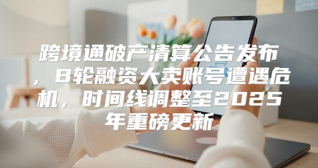 跨境通破产清算公告发布，B轮融资大卖账号遭遇危机，时间线调整至2025年重磅更新