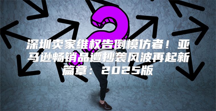 深圳卖家维权告倒模仿者！亚马逊畅销品遭抄袭风波再起新篇章：2025版