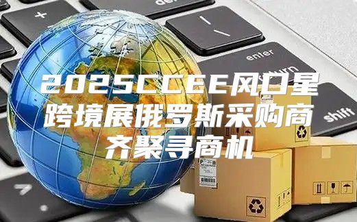 2025CCEE风口星跨境展俄罗斯采购商齐聚寻商机