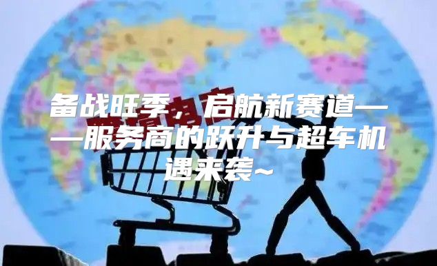 备战旺季，启航新赛道——服务商的跃升与超车机遇来袭~