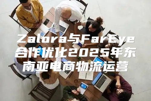 Zalora与FarEye合作优化2025年东南亚电商物流运营