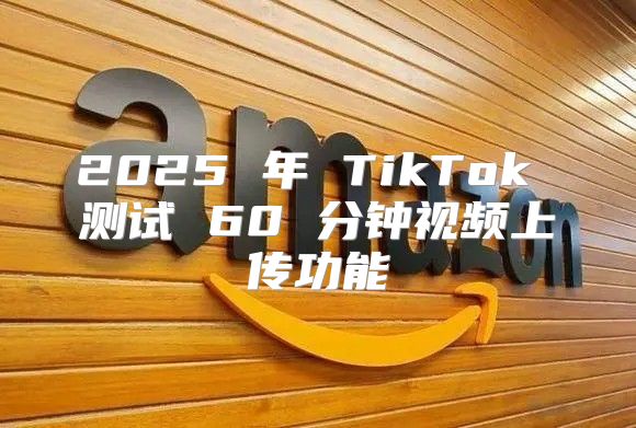 2025 年 TikTok 测试 60 分钟视频上传功能