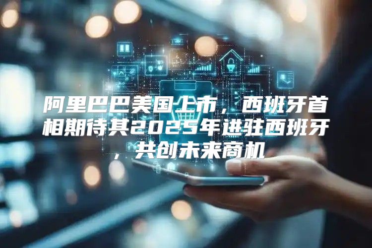 阿里巴巴美国上市，西班牙首相期待其2025年进驻西班牙，共创未来商机