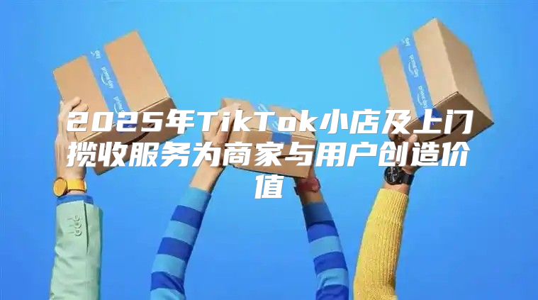 2025年TikTok小店及上门揽收服务为商家与用户创造价值