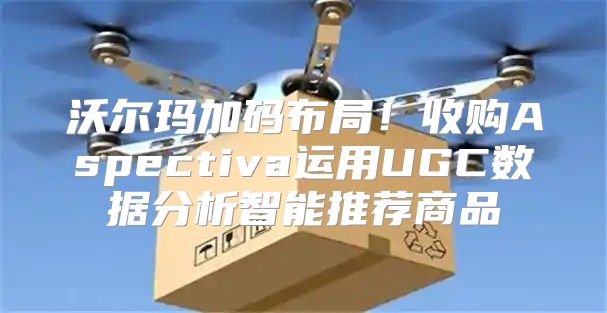 沃尔玛加码布局！收购Aspectiva运用UGC数据分析智能推荐商品