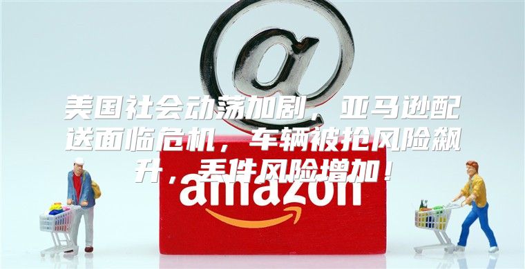美国社会动荡加剧，亚马逊配送面临危机，车辆被抢风险飙升，丢件风险增加！