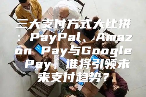 三大支付方式大比拼：PayPal、Amazon Pay与Google Pay，谁将引领未来支付趋势？