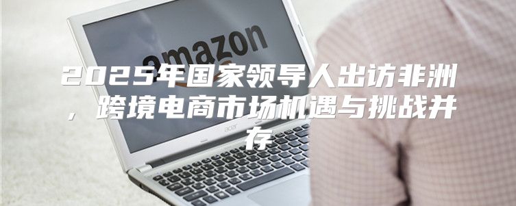 2025年国家领导人出访非洲，跨境电商市场机遇与挑战并存