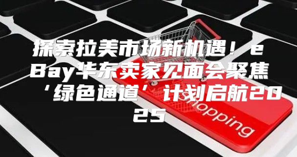 探索拉美市场新机遇！eBay华东卖家见面会聚焦‘绿色通道’计划启航2025