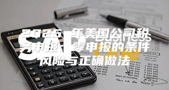 2025 年美国公司税务申报：零申报的条件风险与正确做法