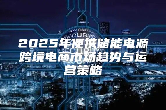 2025年便携储能电源跨境电商市场趋势与运营策略