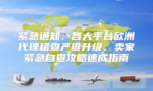 紧急通知：各大平台欧洲代理稽查严查升级，卖家紧急自查攻略速成指南