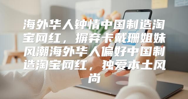 海外华人钟情中国制造淘宝网红，摒弃卡戴珊姐妹风潮海外华人偏好中国制造淘宝网红，独爱本土风尚