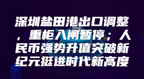 深圳盐田港出口调整，重柜入闸暂停；人民币强势升值突破新纪元挺进时代新高度