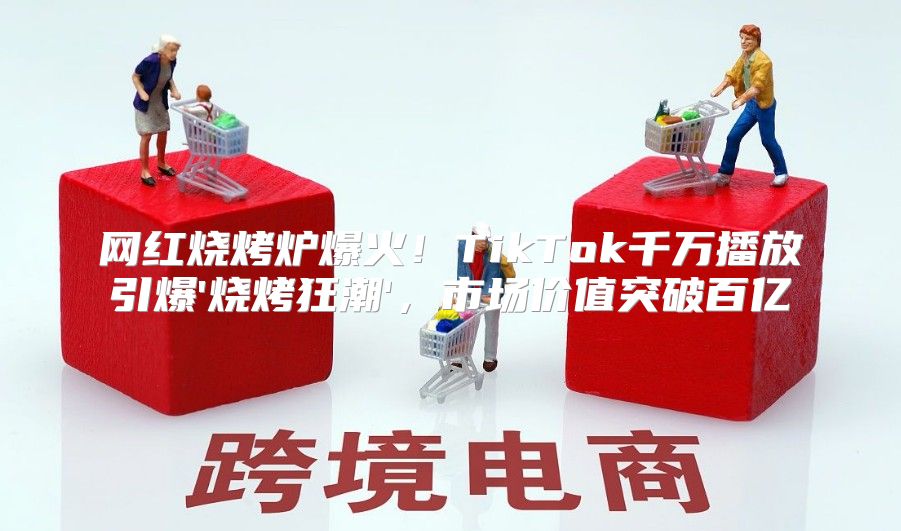 网红烧烤炉爆火！TikTok千万播放引爆'烧烤狂潮'，市场价值突破百亿
