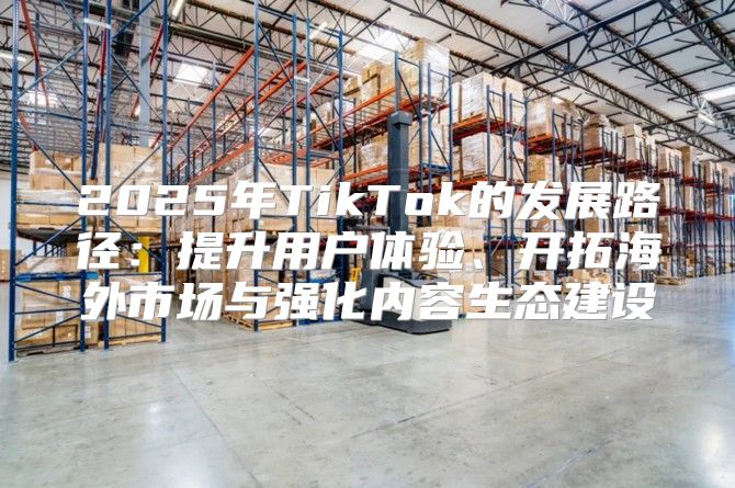 2025年TikTok的发展路径：提升用户体验、开拓海外市场与强化内容生态建设
