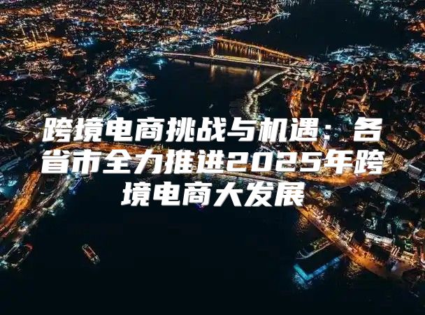 跨境电商挑战与机遇：各省市全力推进2025年跨境电商大发展