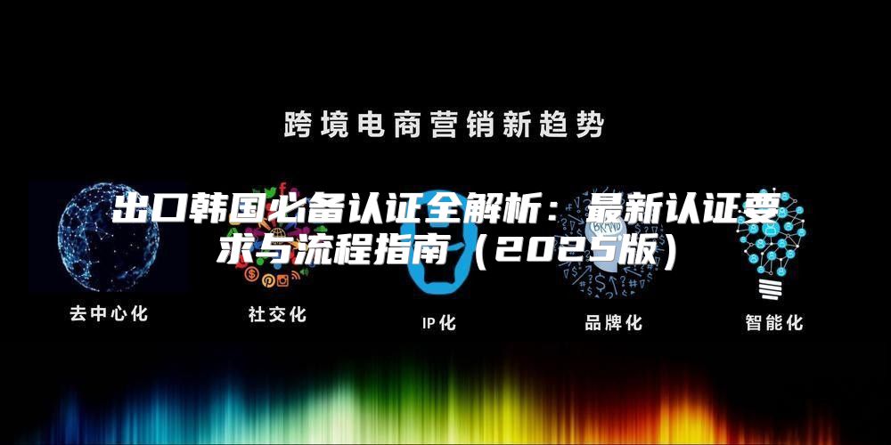 出口韩国必备认证全解析：最新认证要求与流程指南2025版