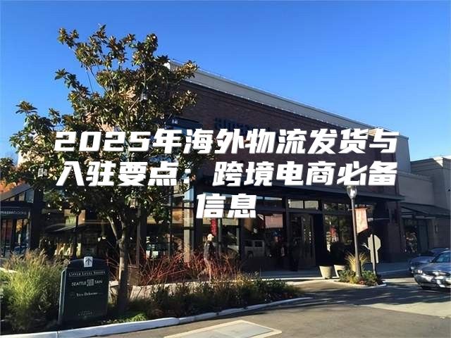 2025年海外物流发货与入驻要点：跨境电商必备信息
