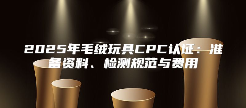 2025年毛绒玩具CPC认证：准备资料、检测规范与费用