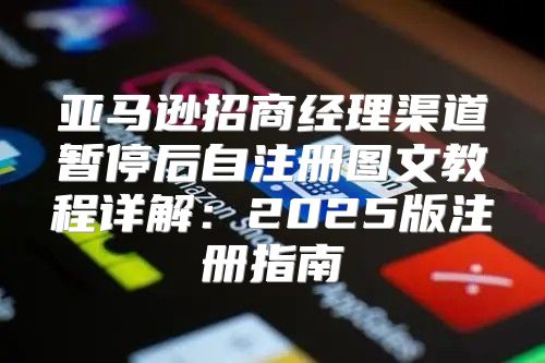 亚马逊招商经理渠道暂停后自注册图文教程详解：2025版注册指南