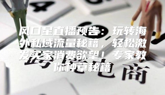 风口星直播预告：玩转海外私域流量秘籍，轻松激发买家消费欲望！专家教你种草秘籍