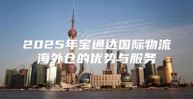 2025年宝通达国际物流海外仓的优势与服务
