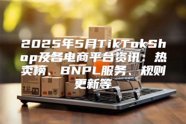 2025年5月TikTokShop及各电商平台资讯：热卖榜、BNPL服务、规则更新等