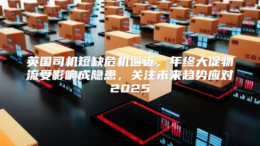 英国司机短缺危机逼近，年终大促物流受影响成隐患，关注未来趋势应对2025