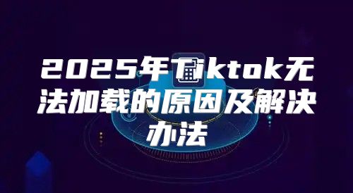 2025年Tiktok无法加载的原因及解决办法