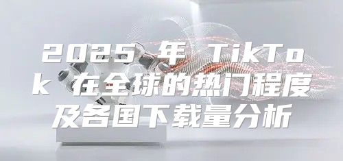 2025 年 TikTok 在全球的热门程度及各国下载量分析