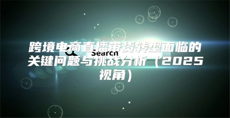 跨境电商直播带货转型面临的关键问题与挑战分析2025视角