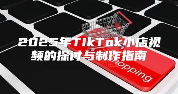 2025年TikTok小店视频的探讨与制作指南