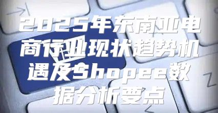 2025年东南亚电商行业现状趋势机遇及Shopee数据分析要点