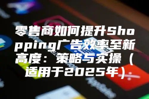 零售商如何提升Shopping广告效率至新高度：策略与实操适用于2025年