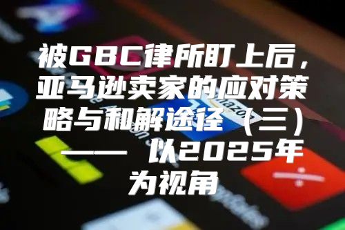 被GBC律所盯上后，亚马逊卖家的应对策略与和解途径三 —— 以2025年为视角