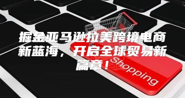 掘金亚马逊拉美跨境电商新蓝海，开启全球贸易新篇章！